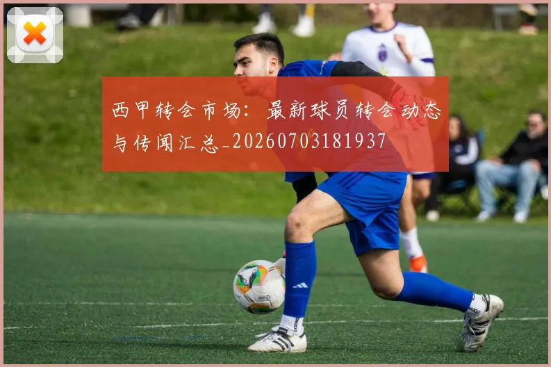 西甲转会市场:最新球员转会动态与传闻汇总_20260703181937