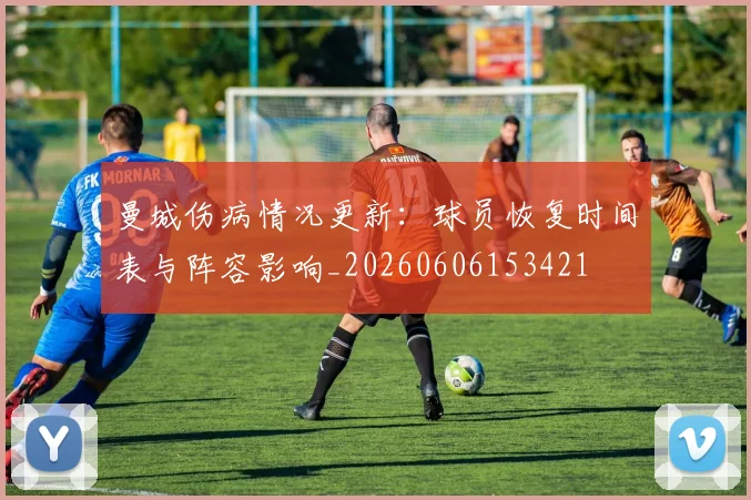 曼城伤病情况更新：球员恢复时间表与阵容影响_20260606153421