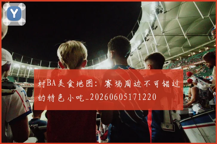 村BA美食地图:赛场周边不可错过的特色小吃_20260605171220